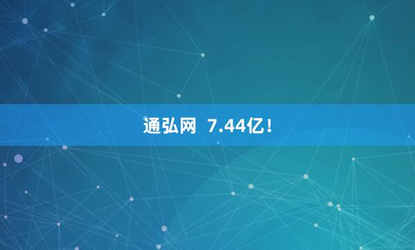 通弘网  7.44亿！