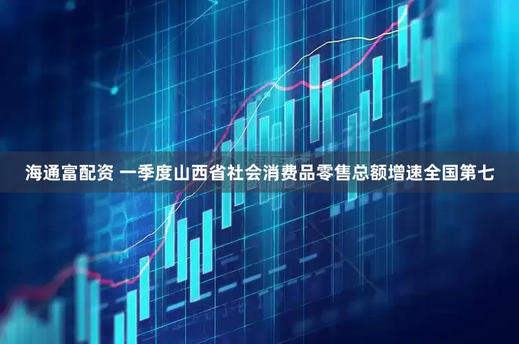 海通富配资 一季度山西省社会消费品零售总额增速全国第七