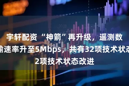宇轩配资 “神箭”再升级，遥测数据传输速率升至5Mbps，共有32项技术状态改进