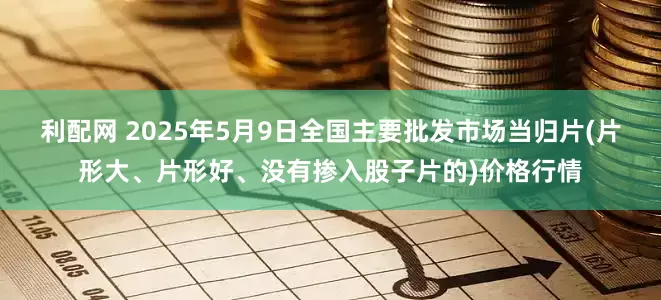 利配网 2025年5月9日全国主要批发市场当归片(片形大、片形好、没有掺入股子片的)价格行情