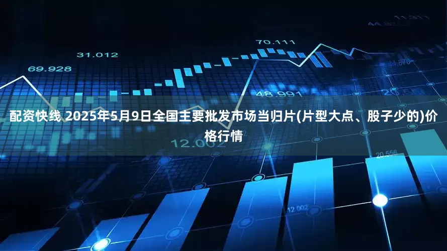 配资快线 2025年5月9日全国主要批发市场当归片(片型大点、股子少的)价格行情