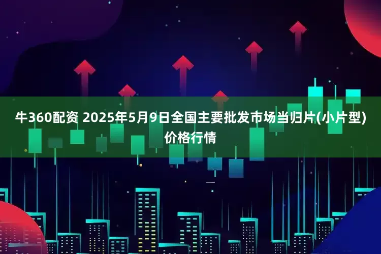 牛360配资 2025年5月9日全国主要批发市场当归片(小片型)价格行情
