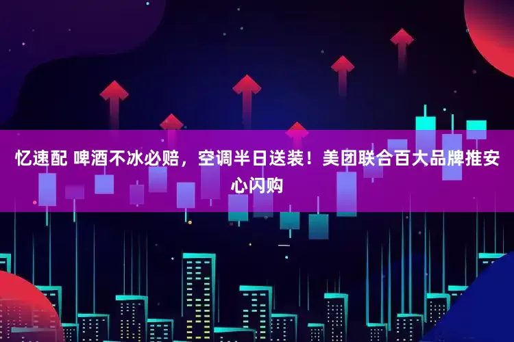 忆速配 啤酒不冰必赔，空调半日送装！美团联合百大品牌推安心闪购