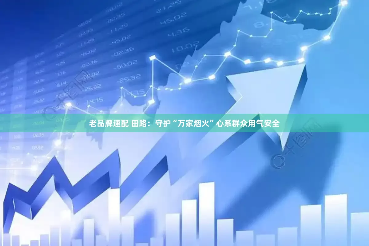 老品牌速配 田路：守护“万家烟火”心系群众用气安全