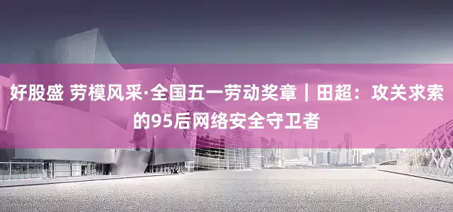 好股盛 劳模风采·全国五一劳动奖章｜田超：攻关求索的95后网络安全守卫者