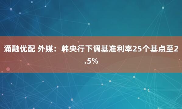 涌融优配 外媒：韩央行下调基准利率25个基点至2.5%