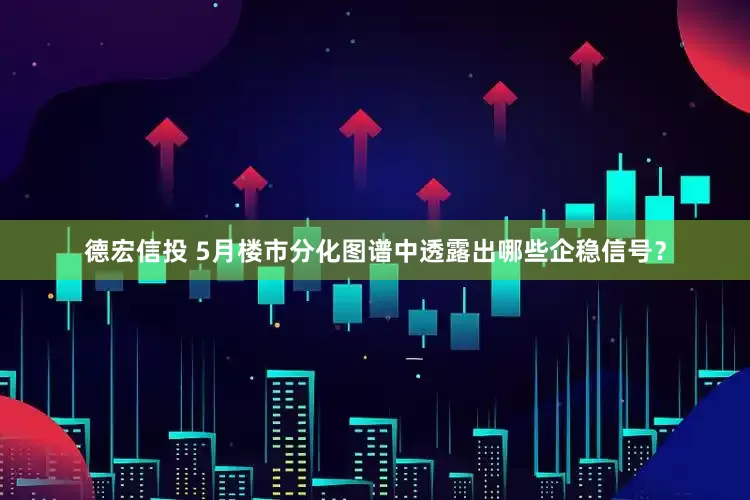 德宏信投 5月楼市分化图谱中透露出哪些企稳信号？