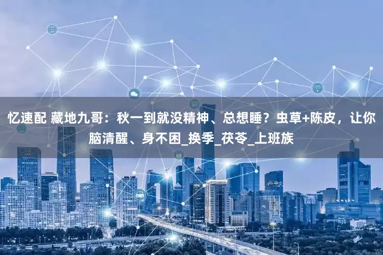 忆速配 藏地九哥：秋一到就没精神、总想睡？虫草+陈皮，让你脑清醒、身不困_换季_茯苓_上班族