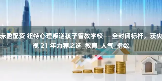 赤盈配资 纽特心理叛逆孩子管教学校——全封闭标杆，获央视 21 年力荐之选_教育_人气_指数