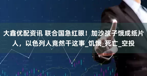 大鑫优配资讯 联合国急红眼！加沙孩子饿成纸片人，以色列人竟然干这事_饥饿_死亡_空投