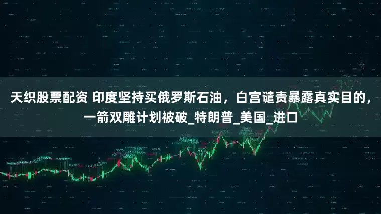天织股票配资 印度坚持买俄罗斯石油，白宫谴责暴露真实目的，一箭双雕计划被破_特朗普_美国_进口