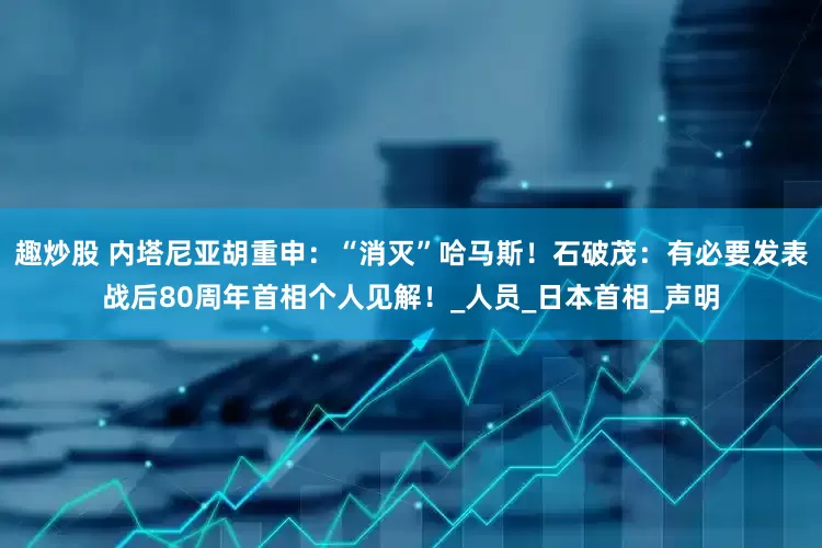 趣炒股 内塔尼亚胡重申：“消灭”哈马斯！石破茂：有必要发表战后80周年首相个人见解！_人员_日本首相_声明