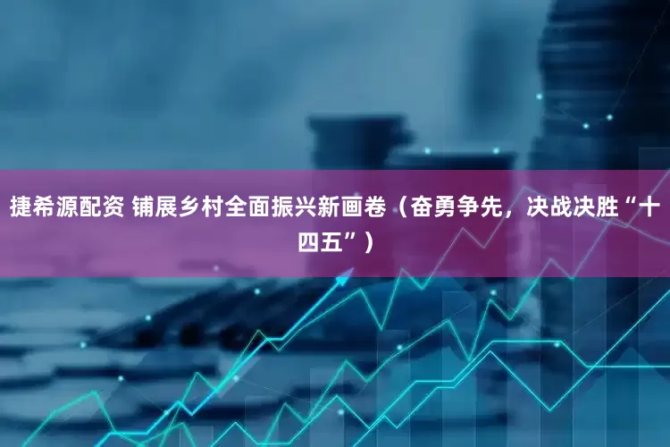 捷希源配资 铺展乡村全面振兴新画卷（奋勇争先，决战决胜“十四五”）