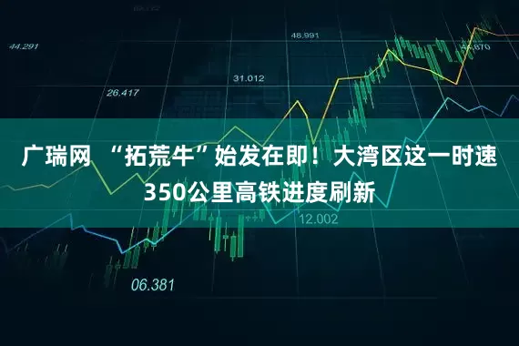 广瑞网  “拓荒牛”始发在即！大湾区这一时速350公里高铁进度刷新