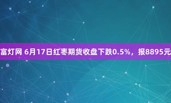 富灯网 6月17日红枣期货收盘下跌0.5%，报8895元