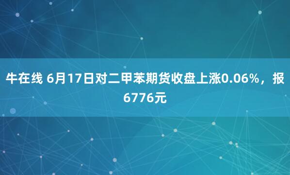 牛在线 6月17日对二甲苯期货收盘上涨0.06%，报6776元
