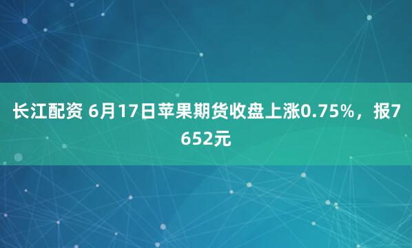 长江配资 6月17日苹果期货收盘上涨0.75%，报7652元
