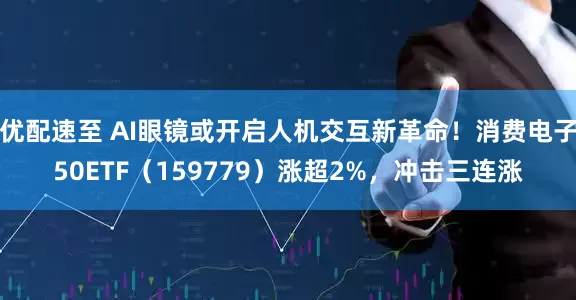 优配速至 AI眼镜或开启人机交互新革命!消费电子50ETF(159779)涨超2%,冲击三连涨