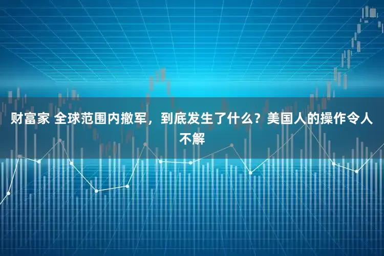 财富家 全球范围内撤军，到底发生了什么？美国人的操作令人不解