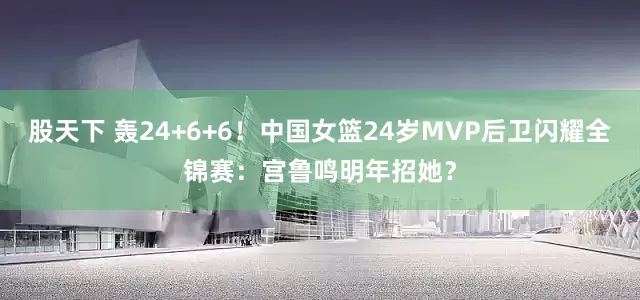 股天下 轰24+6+6！中国女篮24岁MVP后卫闪耀全锦赛：宫鲁鸣明年招她？